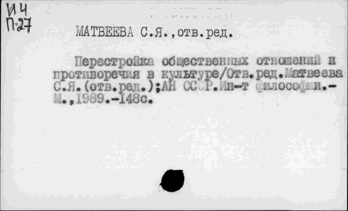 ﻿мч	,
МАТВЕЕВА С.Я. »отв.ред.
Перестройка обществен! шх отношенш. и противоречия в культуре/Отв.ред.^лтвеева С.£. (отз.ре; . );АИ СС Г. и-т шюси и.-t1^9.-14öc.